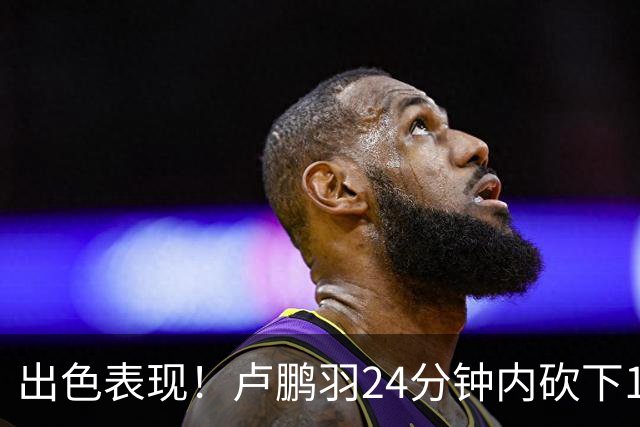 出色表现！卢鹏羽24分钟内砍下18分并摘得4个篮板